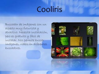 Cooliris
Buscador de imágenes con un
aspecto muy futurista y
atractivo. Necesita instalación,
pero es gratuito y fácil de
instalar. Nos permite buscar
imágenes, vídeos en diferentes
buscadores.
 