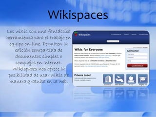 Wikispaces
Los wikis son una fantástica
herramienta para el trabajo en
equipo on-line. Permiten la
edición compartida de
documentos simples o
complejos en Internet.
Wikispaces nos ofrece la
posibilidad de usar wikis de
manera gratuita en la web.
 