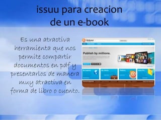 issuu para creacion
de un e-book
Es una atractiva
herramienta que nos
permite compartir
documentos en pdf y
presentarlos de manera
muy atractiva en
forma de libro o cuento.
 