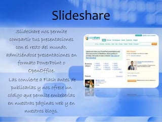 Slideshare
Slideshare nos permite
compartir tus presentaciones
con el resto del mundo,
admitiéndose presentaciones en
formato PowerPoint o
OpenOffice.
Las convierte a Flash antes de
publicarlas y nos ofrece un
código que permite embeberlas
en nuestras páginas web y en
nuestros blogs.
 