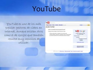 YouTube
YouTube es uno de los más
popular gestores de vídeos en
Internet, aunque existen otros
como el de Google que también
resulta muy sencillos de
utilizar.
 