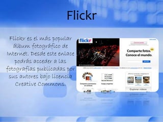 Flickr
Flickr es el más popular
álbum fotográfico de
Internet. Desde este enlace
podrás acceder a las
fotografías publicadas por
sus autores bajo licencia
Creative Commons.
 