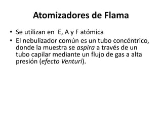 Atomizadores de Flama
• Se utilizan en E, A y F atómica
• El nebulizador común es un tubo concéntrico,
donde la muestra se aspira a través de un
tubo capilar mediante un flujo de gas a alta
presión (efecto Venturi).
 