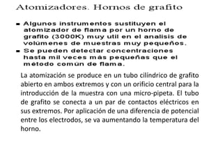 La atomización se produce en un tubo cilíndrico de grafito
abierto en ambos extremos y con un orificio central para la
introducción de la muestra con una micro-pipeta. El tubo
de grafito se conecta a un par de contactos eléctricos en
sus extremos. Por aplicación de una diferencia de potencial
entre los electrodos, se va aumentando la temperatura del
horno.
 
