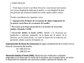 Superposición de líneas de resonancia de algún componente de la matriz con la
línea de resonancia del analito.
Al = 303.215 nm
V = 308.211 nm
Absorción debida al fondo (ANE). Absorción por moléculas o radicales
originados en la llama por la matriz de la muestra, por la propia llama, así como
la dispersión de radiación por partículas sólidas o gotitas de líquido, etc.
 