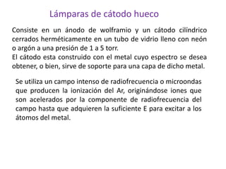 Se utiliza un campo intenso de radiofrecuencia o microondas
que producen la ionización del Ar, originándose iones que
son acelerados por la componente de radiofrecuencia del
campo hasta que adquieren la suficiente E para excitar a los
átomos del metal.
Consiste en un ánodo de wolframio y un cátodo cilíndrico
cerrados herméticamente en un tubo de vidrio lleno con neón
o argón a una presión de 1 a 5 torr.
El cátodo esta construido con el metal cuyo espectro se desea
obtener, o bien, sirve de soporte para una capa de dicho metal.
Lámparas de cátodo hueco
 