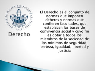 El Derecho es el conjunto de
normas que imponen
deberes y normas que
confieren facultades, que
establecen las bases de
convivencia social y cuyo fin
es dotar a todos los
miembros de la sociedad de
los mínimos de seguridad,
certeza, igualdad, libertad y
justicia
 