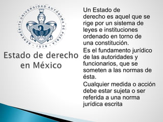 Un Estado de
derecho es aquel que se
rige por un sistema de
leyes e instituciones
ordenado en torno de
una constitución.
Es el fundamento jurídico
de las autoridades y
funcionarios, que se
someten a las normas de
ésta.
Cualquier medida o acción
debe estar sujeta o ser
referida a una norma
jurídica escrita
 