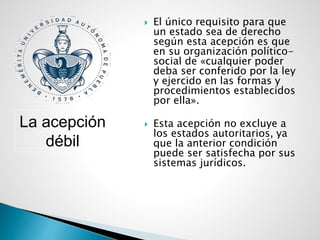  El único requisito para que
un estado sea de derecho
según esta acepción es que
en su organización político-
social de «cualquier poder
deba ser conferido por la ley
y ejercido en las formas y
procedimientos establecidos
por ella».
 Esta acepción no excluye a
los estados autoritarios, ya
que la anterior condición
puede ser satisfecha por sus
sistemas jurídicos.
La acepción
débil
 