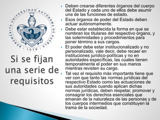  Deben crearse diferentes órganos del cuerpo
del Estado y cada uno de ellos debe asumir
una de las funciones de estado.
 Esos órganos de poder del Estado deben
actuar autónomamente.
 Debe estar establecida la forma en que se
nombran los titulares del respectivo órgano, y
las solemnidades y procedimientos para
poner término a sus cargos.
 El poder debe estar institucionalizado y no
personalizado, vale decir, debe recaer en
instituciones jurídico-políticas y no en
autoridades específicas, las cuales tienen
temporalmente el poder en sus manos
mientras revisten su cargo.
 Tal vez el requisito más importante tiene que
ver con que tanto las normas jurídicas del
respectivo Estado como las actuaciones de
sus autoridades cuando aplican dichas
normas jurídicas, deben respetar, promover y
consagrar los derechos esenciales que
emanan de la naturaleza de las personas y de
los cuerpos intermedios que constituyen la
trama de la sociedad.
 