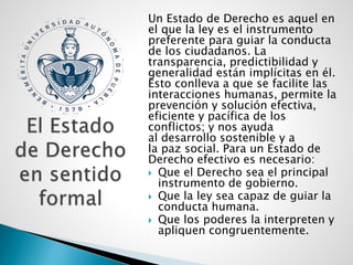 Un Estado de Derecho es aquel en
el que la ley es el instrumento
preferente para guiar la conducta
de los ciudadanos. La
transparencia, predictibilidad y
generalidad están implícitas en él.
Esto conlleva a que se facilite las
interacciones humanas, permite la
prevención y solución efectiva,
eficiente y pacífica de los
conflictos; y nos ayuda
al desarrollo sostenible y a
la paz social. Para un Estado de
Derecho efectivo es necesario:
 Que el Derecho sea el principal
instrumento de gobierno.
 Que la ley sea capaz de guiar la
conducta humana.
 Que los poderes la interpreten y
apliquen congruentemente.
 