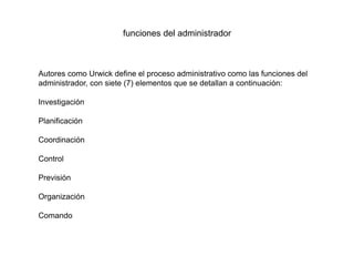 funciones del administrador
Autores como Urwick define el proceso administrativo como las funciones del
administrador, con siete (7) elementos que se detallan a continuación:
Investigación
Planificación
Coordinación
Control
Previsión
Organización
Comando
 