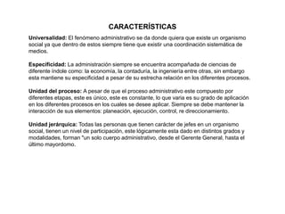 CARACTERÍSTICAS
Universalidad: El fenómeno administrativo se da donde quiera que existe un organismo
social ya que dentro de estos siempre tiene que existir una coordinación sistemática de
medios.
Especificidad: La administración siempre se encuentra acompañada de ciencias de
diferente índole como: la economía, la contaduría, la ingeniería entre otras, sin embargo
esta mantiene su especificidad a pesar de su estrecha relación en los diferentes procesos.
Unidad del proceso: A pesar de que el proceso administrativo este compuesto por
diferentes etapas, este es único, este es constante, lo que varia es su grado de aplicación
en los diferentes procesos en los cuales se desee aplicar. Siempre se debe mantener la
interacción de sus elementos: planeación, ejecución, control, re direccionamiento.
Unidad jerárquica: Todas las personas que tienen carácter de jefes en un organismo
social, tienen un nivel de participación, este lógicamente esta dado en distintos grados y
modalidades, forman "un solo cuerpo administrativo, desde el Gerente General, hasta el
último mayordomo.
 
