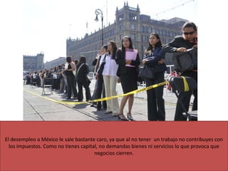 El desempleo a México le sale bastante caro, ya que al no tener un trabajo no contribuyes con
los impuestos. Como no tienes capital, no demandas bienes ni servicios lo que provoca que
negocios cierren.
 