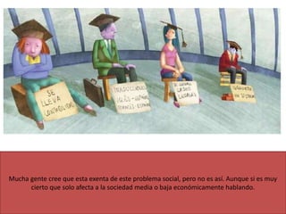 Mucha gente cree que esta exenta de este problema social, pero no es así. Aunque si es muy
cierto que solo afecta a la sociedad media o baja económicamente hablando.
 