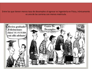 Entre los que tienen menos tasa de desempleo al egresar es Ingeniería en Física, irónicamente
es una de las carreras con menos matricula.
 
