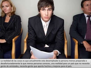 La realidad de las cosas es que actualmente esta desempleado la persona menos preparada o
desafortunadamente la que menos personas conoces, una realidad para un país que no necesita
gente de amistades, necesita gente que aporte hechos y mejoras para el país.
 