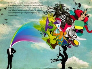 La realidad es que las personas tienen la elección
de ser desempleadas. La gente esta acostumbrada
a salir de la universidad y buscar un trabajo, sin
tener ideas ni un futuro planificado. Yo jamás he
visto una persona que tenga su empresa y no
tenga trabajo…
 