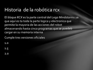 El bloque RCX es la parte central del Lego Mindstorms ya
que aquí es ta toda la parte logica y electronica que
permite la mayoria de las acciones del robot
almacenando hasta cinco programas que se puedeb
cargar en su memoria interna
Cumple tres versiones oficiales
1.0
1.5
2.0
Historia de la robótica rcx
 