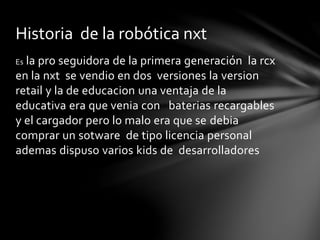 Es la pro seguidora de la primera generación la rcx
en la nxt se vendio en dos versiones la version
retail y la de educacion una ventaja de la
educativa era que venia con baterias recargables
y el cargador pero lo malo era que se debia
comprar un sotware de tipo licencia personal
ademas dispuso varios kids de desarrolladores
Historia de la robótica nxt
 