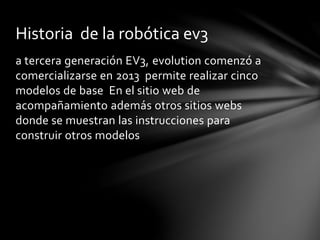 a tercera generación EV3, evolution comenzó a
comercializarse en 2013 permite realizar cinco
modelos de base En el sitio web de
acompañamiento además otros sitios webs
donde se muestran las instrucciones para
construir otros modelos
Historia de la robótica ev3
 