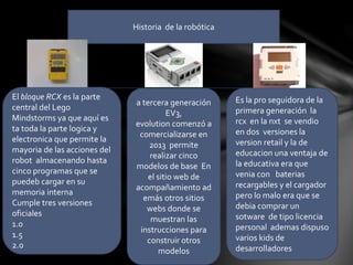 Historia de la robótica
El bloque RCX es la parte
central del Lego
Mindstorms ya que aquí es
ta toda la parte logica y
electronica que permite la
mayoria de las acciones del
robot almacenando hasta
cinco programas que se
puedeb cargar en su
memoria interna
Cumple tres versiones
oficiales
1.0
1.5
2.0
Es la pro seguidora de la
primera generación la
rcx en la nxt se vendio
en dos versiones la
version retail y la de
educacion una ventaja de
la educativa era que
venia con baterias
recargables y el cargador
pero lo malo era que se
debia comprar un
sotware de tipo licencia
personal ademas dispuso
varios kids de
desarrolladores
a tercera generación
EV3,
evolution comenzó a
comercializarse en
2013 permite
realizar cinco
modelos de base En
el sitio web de
acompañamiento ad
emás otros sitios
webs donde se
muestran las
instrucciones para
construir otros
modelos
 