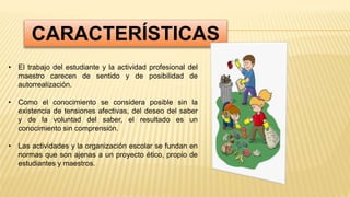 CARACTERÍSTICAS
• El trabajo del estudiante y la actividad profesional del
maestro carecen de sentido y de posibilidad de
autorrealización.
• Como el conocimiento se considera posible sin la
existencia de tensiones afectivas, del deseo del saber
y de la voluntad del saber, el resultado es un
conocimiento sin comprensión.
• Las actividades y la organización escolar se fundan en
normas que son ajenas a un proyecto ético, propio de
estudiantes y maestros.
 