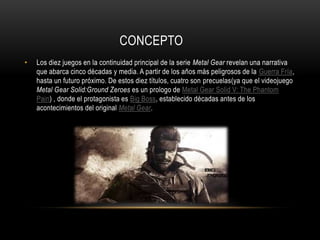 CONCEPTO
• Los diez juegos en la continuidad principal de la serie Metal Gear revelan una narrativa
que abarca cinco décadas y media. A partir de los años más peligrosos de la Guerra Fría,
hasta un futuro próximo. De estos diez títulos, cuatro son precuelas(ya que el videojuego
Metal Gear Solid:Ground Zeroes es un prologo de Metal Gear Solid V: The Phantom
Pain) , donde el protagonista es Big Boss, establecido décadas antes de los
acontecimientos del original Metal Gear.
 