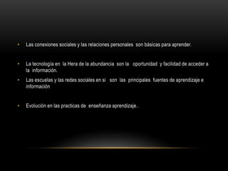 • Las conexiones sociales y las relaciones personales son básicas para aprender.
• La tecnología en la Hera de la abundancia son la oportunidad y facilidad de acceder a
la información.
• Las escuelas y las redes sociales en si son las principales fuentes de aprendizaje e
información
• Evolución en las practicas de enseñanza aprendizaje..