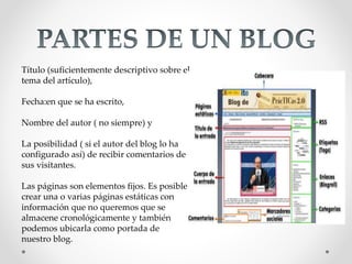 Título (suficientemente descriptivo sobre el
tema del artículo),
Fecha:en que se ha escrito,
Nombre del autor ( no siempre) y
La posibilidad ( si el autor del blog lo ha
configurado así) de recibir comentarios de
sus visitantes.
Las páginas son elementos fijos. Es posible
crear una o varias páginas estáticas con
información que no queremos que se
almacene cronológicamente y también
podemos ubicarla como portada de
nuestro blog.
 