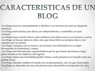 -Los blogs innovan constantemente y deleitan a sus lectores con nuevas categorías
temáticas.
-Los blogs están hechos para durar, ser independientes y sostenibles, no para
venderse.
-Los blogs hacen mucho dinero, pero destinan más dinero aun en sus lectores y socios.
-Los blogs no buscan ideas en otros, sino que desarrollan sus propias ideas y son
copiados por los demás.
-Los blogs contagian con su marca a sus lectores convirtiéndolos en su mejor
herramienta de marketing y ventas.
-Los blogs son liderados por emprendedores por lo que toman decisiones a largo
plazo basado en los objetivos del negocio.
-Los blogs tienen una mentalidad global, tratan a cada persona en el mundo como un
posible lector.
-Los blogs intentan cambiar el mundo con su pensamiento, a la vez que hacen plata.
-Los blogs no dependen de una sola persona para desarrollar su propuesta de valor.
 