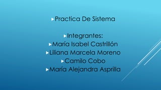 Practica De Sistema
Integrantes:
María Isabel Castrillón
Liliana Marcela Moreno
Camilo Cobo
María Alejandra Asprilla
 