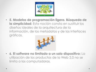 • 5. Modelos de programación ligera. Búsqueda de
la simplicidad: Esta noción consta en sustituir los
diseños ideales de la arquitectura de la
información, de los metadatos y de las interfaces
gráficas.
• 6. El software no limitado a un solo dispositivo: La
utilización de los productos de la Web 2.0 no se
limita a las computadoras.
 