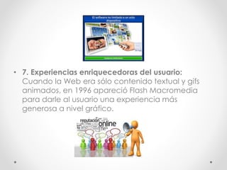 • 7. Experiencias enriquecedoras del usuario:
Cuando la Web era sólo contenido textual y gifs
animados, en 1996 apareció Flash Macromedia
para darle al usuario una experiencia más
generosa a nivel gráfico.
 