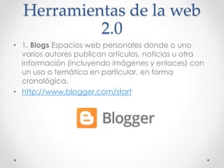 Herramientas de la web
2.0
• 1. Blogs Espacios web personales donde o uno
varios autores publican artículos, noticias u otra
información (incluyendo imágenes y enlaces) con
un uso o temática en particular, en forma
cronológica.
• http://www.blogger.com/start
 