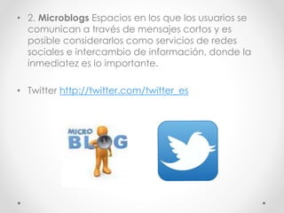 • 2. Microblogs Espacios en los que los usuarios se
comunican a través de mensajes cortos y es
posible considerarlos como servicios de redes
sociales e intercambio de información, donde la
inmediatez es lo importante.
• Twitter http://twitter.com/twitter_es
 