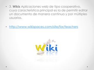 • 3. Wikis Aplicaciones web de tipo cooperativo,
cuya característica principal es la de permitir editar
un documento de manera continua y por múltiples
usuarios.
• http://www.wikispaces.com/site/for/teachers
 