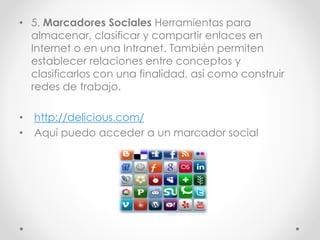 • 5. Marcadores Sociales Herramientas para
almacenar, clasificar y compartir enlaces en
Internet o en una Intranet. También permiten
establecer relaciones entre conceptos y
clasificarlos con una finalidad, así como construir
redes de trabajo.
• http://delicious.com/
• Aquí puedo acceder a un marcador social
 