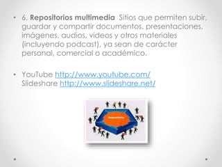 • 6. Repositorios multimedia Sitios que permiten subir,
guardar y compartir documentos, presentaciones,
imágenes, audios, videos y otros materiales
(incluyendo podcast), ya sean de carácter
personal, comercial o académico.
• YouTube http://www.youtube.com/
Slideshare http://www.slideshare.net/
 