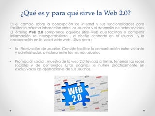 ¿Qué es y para qué sirve la Web 2.0?
Es el cambio sobre la concepción de internet y sus funcionalidades para
facilitar la máxima interacción entre los usuarios y el desarrollo de redes sociales
El término Web 2.0 comprende aquellos sitios web que facilitan el compartir
información, la interoperabilidad , el diseño centrado en el usuario y la
colaboración en la Wolrd wide web . Sirve para :
• la Fidelización de usuarios: Consiste facilitar la comunicación entre visitante
y administrador, o incluso entre los mismos usuarios
• Promoción social : muestra de la web 2.0 llevada al límite, tenemos las redes
sociales y de contenidos. Estas páginas se nutren prácticamente en
exclusiva de las aportaciones de sus usuarios.
 