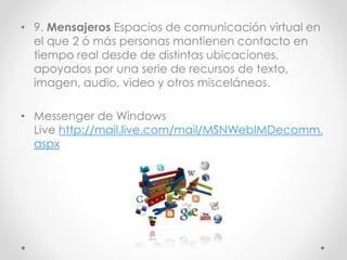 • 9. Mensajeros Espacios de comunicación virtual en
el que 2 ó más personas mantienen contacto en
tiempo real desde de distintas ubicaciones,
apoyados por una serie de recursos de texto,
imagen, audio, video y otros misceláneos.
• Messenger de Windows
Live http://mail.live.com/mail/MSNWebIMDecomm.
aspx
 