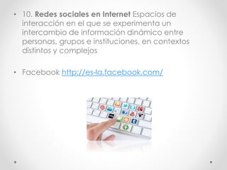 • 10. Redes sociales en Internet Espacios de
interacción en el que se experimenta un
intercambio de información dinámico entre
personas, grupos e instituciones, en contextos
distintos y complejos
• Facebook http://es-la.facebook.com/
 