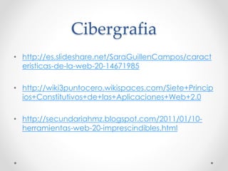 Cibergrafia
• http://es.slideshare.net/SaraGuillenCampos/caract
eristicas-de-la-web-20-14671985
• http://wiki3puntocero.wikispaces.com/Siete+Princip
ios+Constitutivos+de+las+Aplicaciones+Web+2.0
• http://secundariahmz.blogspot.com/2011/01/10-
herramientas-web-20-imprescindibles.html
 