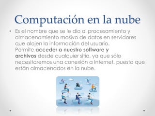 Computación en la nube
• Es el nombre que se le dio al procesamiento y
almacenamiento masivo de datos en servidores
que alojen la información del usuario.
Permite acceder a nuestro software y
archivos desde cualquier sitio, ya que sólo
necesitaremos una conexión a Internet, puesto que
están almacenados en la nube.
 