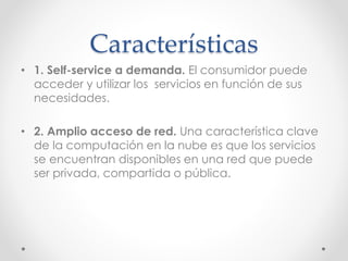 Características
• 1. Self-service a demanda. El consumidor puede
acceder y utilizar los servicios en función de sus
necesidades.
• 2. Amplio acceso de red. Una característica clave
de la computación en la nube es que los servicios
se encuentran disponibles en una red que puede
ser privada, compartida o pública.
 