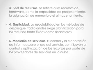 • 3. Pool de recursos. se refiere a los recursos de
hardware, como la capacidad de procesamiento,
la asignación de memoria o el almacenamiento.
• 4. Elasticidad. La escalabilidad en los métodos de
despliegue tradicionales exige planificación para
los recursos tanto físicos como financieros
• 5. Medición de servicios. El control y la elaboración
de informes sobre el uso del servicio, contribuyen al
control y optimización de los recursos por parte de
los proveedores de servicios en la nube.
 