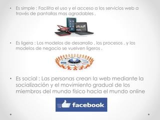• Es simple : Facilita el uso y el acceso a los servicios web a
través de pantallas mas agradables .
• Es ligera : Los modelos de desarrollo , los procesos , y los
modelos de negocio se vuelven ligeros .
• Es social : Las personas crean la web mediante la
socialización y el movimiento gradual de los
miembros del mundo físico hacia el mundo online
 