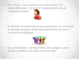 • Es un flujo : Los usuarios son vistos como co-
desarrolladores , la web 2.0 permanece en el
“perpetuo beta”
• Es flexible: Es software se encuentra en un nivel mas
avanzado porque este nivel permite el acceso a
contenidos digitales
• Es combinable : La expansión de códigos , para
poder modificar las aplicaciones web
 