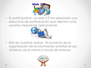 • Es participativa : La web 2.0 ha adoptado una
estructura de participación que alientan a los
usuarios mejorar las aplicaciones
• Esta en nuestras manos : El aumento de la
organización de la información enfatiza el uso
amistoso de la misma a través de enlaces .
 