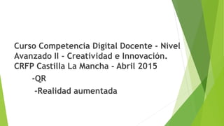 Curso Competencia Digital Docente - Nivel
Avanzado II - Creatividad e Innovación.
CRFP Castilla La Mancha - Abril 2015
-QR
-Realidad aumentada
 